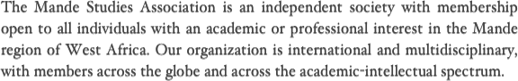 The Mande Studies Association is an independent society with membership open to all individuals with an academic or professional interest in the Mande region of West Africa. Our organization is international and multidisciplinary, with members across the globe and across the academic-intellectual spectrum.